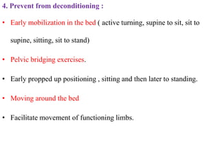 4. Prevent from deconditioning :
• Early mobilization in the bed ( active turning, supine to sit, sit to
supine, sitting, sit to stand)
• Pelvic bridging exercises.
• Early propped up positioning , sitting and then later to standing.
• Moving around the bed
• Facilitate movement of functioning limbs.
 