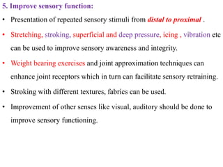 5. Improve sensory function:
• Presentation of repeated sensory stimuli from distal to proximal .
• Stretching, stroking, superficial and deep pressure, icing , vibration etc
can be used to improve sensory awareness and integrity.
• Weight bearing exercises and joint approximation techniques can
enhance joint receptors which in turn can facilitate sensory retraining.
• Stroking with different textures, fabrics can be used.
• Improvement of other senses like visual, auditory should be done to
improve sensory functioning.
 