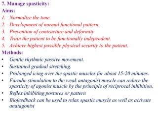 7. Manage spasticity:
Aims:
1. Normalize the tone.
2. Development of normal functional pattern.
3. Prevention of contracture and deformity
4. Train the patient to be functionally independent.
5. Achieve highest possible physical security to the patient.
Methods:
• Gentle rhythmic passive movement.
• Sustained gradual stretching.
• Prolonged icing over the spastic muscles for about 15-20 minutes.
• Faradic stimulation to the weak antagonist muscle can reduce the
spasticity of agonist muscle by the principle of reciprocal inhibition.
• Reflex inhibiting postures or pattern
• Biofeedback can be used to relax spastic muscle as well as activate
anatagonist
 