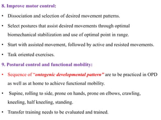 8. Improve motor control:
• Dissociation and selection of desired movement patterns.
• Select postures that assist desired movements through optimal
biomechanical stabilization and use of optimal point in range.
• Start with assisted movement, followed by active and resisted movements.
• Task oriented exercises.
9. Postural control and functional mobility:
• Sequence of “ontogenic developmental pattern” are to be practiced in OPD
as well as at home to achieve functional mobility.
• Supine, rolling to side, prone on hands, prone on elbows, crawling,
kneeling, half kneeling, standing.
• Transfer training needs to be evaluated and trained.
 