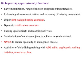 10. Improving upper extremity functions:
• Early mobilization, range of motion and positioning strategies.
• Relearning of movement pattern and retraining of missing component.
• Upper limb weight bearing exercises.
• Dynamic stabilization exercises.
• Picking up of objects and reaching activites.
• Manipulation of common objects to achieve muscular control.
• NMES to reduce spasticity to anatagonist muscle.
• Activities of daily living training with ADL table, peg boards, writing
activites, towel exercises.
 
