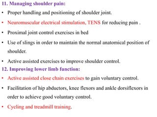 11. Managing shoulder pain:
• Proper handling and positioning of shoulder joint.
• Neuromuscular electrical stimulation, TENS for reducing pain .
• Proximal joint control exercises in bed
• Use of slings in order to maintain the normal anatomical position of
shoulder.
• Active assisted exercises to improve shoulder control.
12. Improving lower limb function:
• Active assisted close chain exercises to gain voluntary control.
• Facilitation of hip abductors, knee flexors and ankle dorsiflexors in
order to achieve good voluntary control.
• Cycling and treadmill training.
 