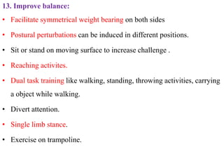 13. Improve balance:
• Facilitate symmetrical weight bearing on both sides
• Postural perturbations can be induced in different positions.
• Sit or stand on moving surface to increase challenge .
• Reaching activites.
• Dual task training like walking, standing, throwing activities, carrying
a object while walking.
• Divert attention.
• Single limb stance.
• Exercise on trampoline.
 