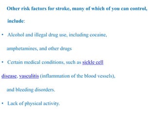 Other risk factors for stroke, many of which of you can control,
include:
• Alcohol and illegal drug use, including cocaine,
amphetamines, and other drugs
• Certain medical conditions, such as sickle cell
disease, vasculitis (inflammation of the blood vessels),
and bleeding disorders.
• Lack of physical activity.
 