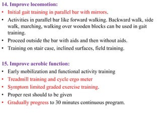 14. Improve locomotion:
• Initial gait training in parallel bar with mirrors.
• Activities in parallel bar like forward walking. Backward walk, side
walk, marching, walking over wooden blocks can be used in gait
training.
• Proceed outside the bar with aids and then without aids.
• Training on stair case, inclined surfaces, field training.
15. Improve aerobic function:
• Early mobilization and functional activity training
• Treadmill training and cycle ergo meter
• Symptom limited graded exercise training.
• Proper rest should to be given
• Gradually progress to 30 minutes continuous program.
 