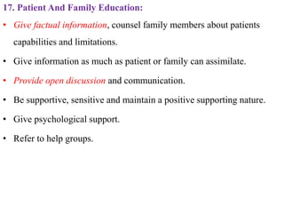 17. Patient And Family Education:
• Give factual information, counsel family members about patients
capabilities and limitations.
• Give information as much as patient or family can assimilate.
• Provide open discussion and communication.
• Be supportive, sensitive and maintain a positive supporting nature.
• Give psychological support.
• Refer to help groups.
 