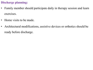 Discharge planning:
• Family member should participate daily in therapy session and learn
exercises.
• Home visits to be made.
• Architectural modifications, assistive devices or orthotics should be
ready before discharge.
 