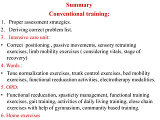Summary
Conventional training:
1. Proper assessment strategies.
2. Deriving correct problem list.
3. Intensive care unit:
• Correct positioning , passive movements, sensory retraining
exercises, limb mobility exercises ( considering vitals, stage of
recovery)
4. Wards :
• Tone normalization exercises, trunk control exercises, bed mobility
exercises, functional reeducation activities, electrotherapy modalities.
5. OPD:
• Functional reeducation, spasticity management, functional training
exercises, gait training, activities of daily living training, close chain
exercises with help of gymnasium, community based training.
6. Home exercises
 