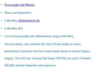 • Overweight and Obesity.
• Stress and depression
• Unhealthy cholesterol levels
• Unhealthy diet
• Use of nonsteroidal anti-inflammatory drugs (NSAIDs),
but not aspirin, may increase the risk of heart attack or stroke,
particularly in patients who have had a heart attack or cardiac bypass
surgery. The risk may increase the longer NSAIDs are used. Common
NSAIDs include ibuprofen and naproxen.
 