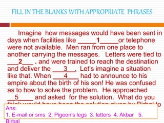 FILL IN THE BLANKS WITH APPROPRIATE PHRASES
Imagine how messages would have been sent in
days when facilities like _____1_____or telephone
were not available. Men ran from one place to
another carrying the messages. Letters were tied to
___2___ . and were trained to reach the destination
and deliver the ___3__. Let’s imagine a situation
like that. When ___4___ had to announce to his
empire about the birth of his son! He was confused
as to how to solve the problem. He approached
__5____ and asked for the solution. What do you
think would have been the solution given by Birbal to
him?
Ans:
1. E-mail or sms 2. Pigeon’s legs 3. letters 4. Akbar 5.
 