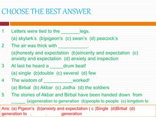 CHOOSE THE BEST ANSWER
1 Letters were tied to the _______legs.
(a) skylark’s (b)pigeon’s (c) swan’s (d) peacock’s
2 The air was thick with ___________.
(a)honesty and expectation (b)sincerity and expectation (c)
anxiety and expectation (d) anxiety and inspection
3 At last he heard a _____drum beat!
(a) single (b)double (c) several (d) few
4 The wisdom of ___________worked!
(a) Birbal (b) Akbar (c) Jodha (d) the soldiers
5 The stories of Akbar and Birbal have been handed down from
_____ (a)generation to generation (b)people to people (c) kingdom to
kingdom (d) place to place.Ans: (a) Pigeon’s (b)anxiety and expectation ( c )Single (d)Birbal (d)
generation to . . generation
 
