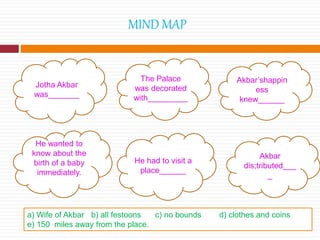 MIND MAP
Jotha Akbar
was_______
The Palace
was decorated
with_________
Akbar’shappin
ess
knew______
He wanted to
know about the
birth of a baby
immediately.
He had to visit a
place______
Akbar
dis;tributed___
_
a) Wife of Akbar b) all festoons c) no bounds d) clothes and coins
e) 150 miles away from the place.
 