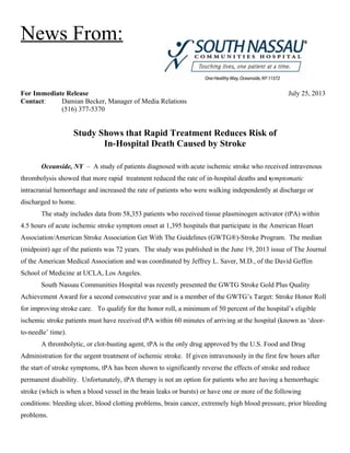News From:
For Immediate Release July 25, 2013
Contact: Damian Becker, Manager of Media Relations
(516) 377-5370
Study Shows that Rapid Treatment Reduces Risk of
In-Hospital Death Caused by Stroke
Oceanside, NY – A study of patients diagnosed with acute ischemic stroke who received intravenous
thrombolysis showed that more rapid treatment reduced the rate of in-hospital deaths and symptomatic
intracranial hemorrhage and increased the rate of patients who were walking independently at discharge or
discharged to home.
The study includes data from 58,353 patients who received tissue plasminogen activator (tPA) within
4.5 hours of acute ischemic stroke symptom onset at 1,395 hospitals that participate in the American Heart
Association/American Stroke Association Get With The Guidelines (GWTG®)-Stroke Program. The median
(midpoint) age of the patients was 72 years. The study was published in the June 19, 2013 issue of The Journal
of the American Medical Association and was coordinated by Jeffrey L. Saver, M.D., of the David Geffen
School of Medicine at UCLA, Los Angeles.
South Nassau Communities Hospital was recently presented the GWTG Stroke Gold Plus Quality
Achievement Award for a second consecutive year and is a member of the GWTG’s Target: Stroke Honor Roll
for improving stroke care. To qualify for the honor roll, a minimum of 50 percent of the hospital’s eligible
ischemic stroke patients must have received tPA within 60 minutes of arriving at the hospital (known as ‘door-
to-needle’ time).
A thrombolytic, or clot-busting agent, tPA is the only drug approved by the U.S. Food and Drug
Administration for the urgent treatment of ischemic stroke. If given intravenously in the first few hours after
the start of stroke symptoms, tPA has been shown to significantly reverse the effects of stroke and reduce
permanent disability. Unfortunately, tPA therapy is not an option for patients who are having a hemorrhagic
stroke (which is when a blood vessel in the brain leaks or bursts) or have one or more of the following
conditions: bleeding ulcer, blood clotting problems, brain cancer, extremely high blood pressure, prior bleeding
problems.
 