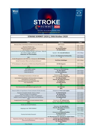 Topic Speaker Time
2:00 - 2:05pm
25 years of Stroke Care Video 2:05 -2:10pm
WSO Vice President’s address Dr. Jeyaraj Pandian 2:10 - 2:25pm
ISA President's address Dr. Rohit Bhatia 2:25-2:40 pm
Controversies in LVO Stroke: Bridging Therapy Vs MT alone – What do
the evidence suggest. (Debate)
Moderator: Dr Vivek Nambiar
Speaker 1: Dr. Anirudh Kulkarni 2:40-2:50pm
Speaker 2: Dr. Rajsrinivas Parthasarthy 2:50-3:00pm
Q&A All 3:00-3:05pm
Stroke Management in the NOAC era : Chairperson: Dr P N Sylaja
Prof Peter Schellinger 3:05-3:20pm
Q&A All 3:30-3:35pm
Break All 3:35-3:40pm
SITS registry update Chairperson: Dr R Srinivasa
· Global perspective Dr. Niaz Ahmed 3:40-3:55pm
· Indian perspective Dr. Dheeraj Khurana 3:55-4:10pm
Q&A 4:10-4:15pm
Technological Innovations in Stroke Care
Chairperson: Dr. Vinit Suri
Moderator: Dr Dheeraj Khurana
Late window thrombolysis with Innovations in Imaging Dr. Vikram Huded 4:15-4:25pm
Telemedicine in Stroke Care Prof. Dr. MV Padma Srivastava 4:25-4:40pm
Tele Stroke Network through Mobile App Dr. Biplab Das 4:40-4:50pm
Tele rehabilitation Dr. Bindu Menon 4:50-5:00pm
Q&A 5:00-5:05pm
Break All 5:05-5:10pm
Clot characteristics and treatment approach to AIS Dr. Vinit Suri 5:10-5:20pm
Q&A 5:20-5:25pm
Clinical realities of reperfusion of Acute Ischaemic Stroke (Session) Chairperson: Prof. Louis Caplan
Posterior Circulation Stroke: Artery or Time? Dr. Shirish Hastak 5:25-5:35pm
Stroke in Young: Is it an epidemic? Dr. Jayanta Roy 5:35-5:45pm
Lacunar Stroke: Thrombolyse or Not to Thrombolyse? Dr. Arvind Sharma 5:45-5:55pm
Pitfalls in stroke diagnosis : Stroke mimics and Chameleons Dr. Subhash Kaul 5:55-6:05pm
Q&A All 6:05-6:15pm
Imaging based IV thrombolysis in Acute Ischaemic Stroke 6:15-6:30pm
Q&A 6:30-6:35pm
Break All 6:35-6:40pm
Stroke care in Covid Pandemic
Moderator: Dr. Rohit Bhatia
Prof. Dr. MV Padma Srivastava 6:40-6:55pm
Dr. P N Sylaja 6:55-7:10pm
Q&A 7:10-7:15pm
Chairperson: Dr Jeyaraj Pandian
Dr. Mayank Goyal 7:15-7:25pm
Panel discussion:
Dr. Mayank Goyal, Dr. Vinit Suri, Dr. Rahul Chakor
7:25-7:35pm
Chairperson: Dr N.R.Ichaporia
Prof. Dr. MV Padma Srivastava 7:35-7:50pm
Dr. Thomas Mathew 7:50-8:05pm
Q&A 8:05-8:10pm
Vote of thanks IHW Council 8:10:8:15pm
3:20-3:30pm
Chairperson: Dr. Subhash kaul
Speaker: Prof. Andrew Demchuk
Adapting to the “NEW NORMAL”
Practice the Stroke Protocols!
STROKE SUMMIT-2020 || 30th October 2020
Experience sharing of AIS management in COVID-19 patients
(Case series presentation)
Welcome Note ( Extending Gratitude to Corona Warriors) IHW Council
Stroke Prevention: What are the Recent Advances?
IV Thrombolysis in AIS patients on NOACs (Case Based Discussion) Dr NR Ichaporia
 