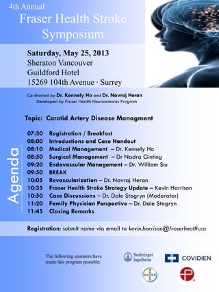 4th Annual

Fraser Health Stroke
Symposium
Saturday, May 25, 2013
Sheraton Vancouver
Guildford Hotel
15269 104th Avenue · Surrey
Co-chaired by Dr. Kennely Ho and Dr. Navraj Heran
Developed by Fraser Health Neurosciences Program

Agenda

Topic: Carotid Artery Disease Managment
07:30
08:00
08:10
08:50
09:20
09:50
10:05
10:35
10:50
11:20
11:45

Registration / Breakfast
Introductions and Case Handout
Medical Management – Dr. Kennely Ho
Surgical Management – Dr Nadra Ginting
Endovascular Management – Dr. William Siu
BREAK

Revascularization – Dr. Navraj Heran
Fraser Health Stroke Strategy Update – Kevin Harrison
Case Discussions – Dr. Dale Stogryn (Moderator)
Family Physician Perspective – Dr. Dale Stogryn
Closing Remarks

Registration: submit name via email to kevin.harrison@fraserhealth.ca

The following sponsors have
made this program possible:

 