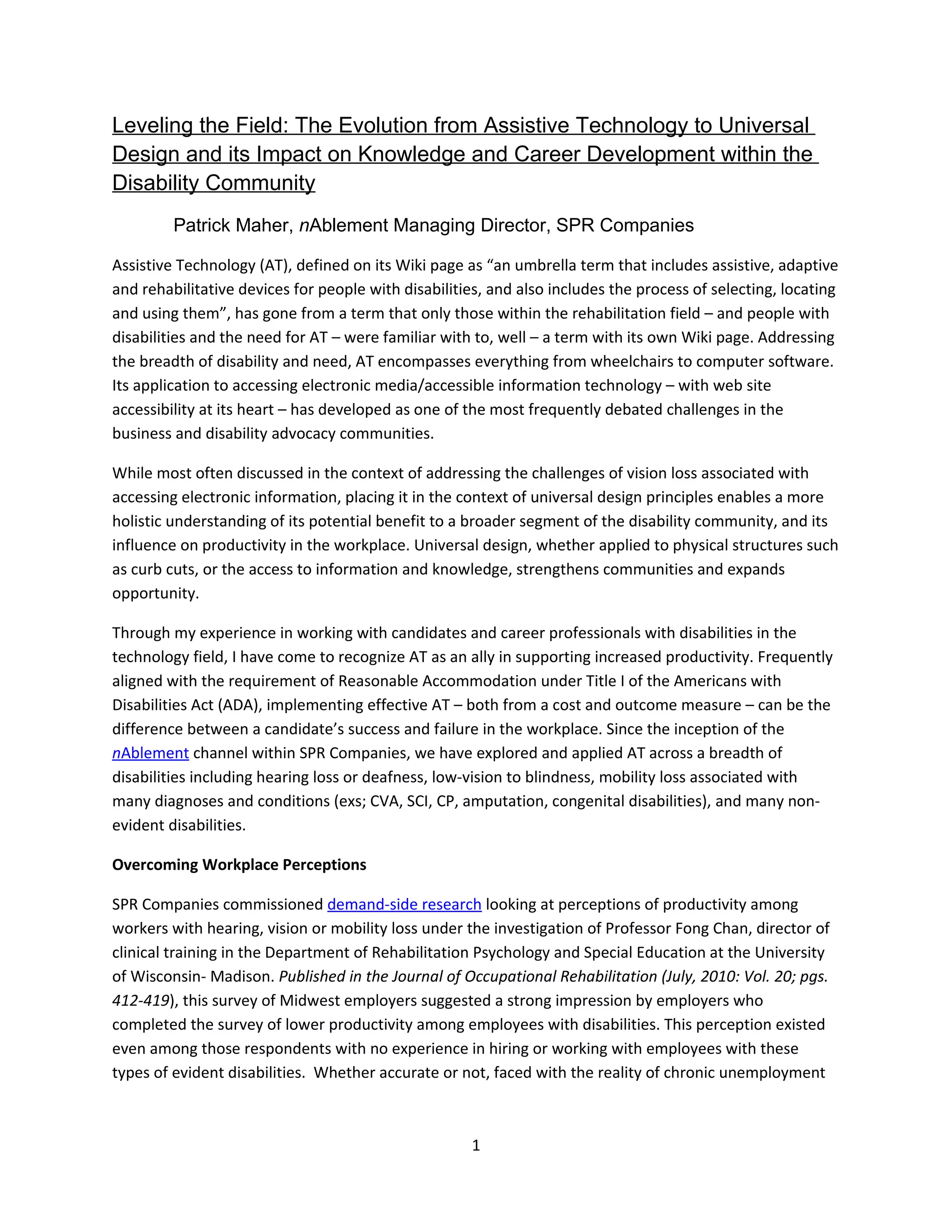 Leveling the Field: The Evolution from Assistive Technology to Universal
Design and its Impact on Knowledge and Career Development within the
Disability Community
         Patrick Maher, nAblement Managing Director, SPR Companies

Assistive Technology (AT), defined on its Wiki page as “an umbrella term that includes assistive, adaptive
and rehabilitative devices for people with disabilities, and also includes the process of selecting, locating
and using them”, has gone from a term that only those within the rehabilitation field – and people with
disabilities and the need for AT – were familiar with to, well – a term with its own Wiki page. Addressing
the breadth of disability and need, AT encompasses everything from wheelchairs to computer software.
Its application to accessing electronic media/accessible information technology – with web site
accessibility at its heart – has developed as one of the most frequently debated challenges in the
business and disability advocacy communities.

While most often discussed in the context of addressing the challenges of vision loss associated with
accessing electronic information, placing it in the context of universal design principles enables a more
holistic understanding of its potential benefit to a broader segment of the disability community, and its
influence on productivity in the workplace. Universal design, whether applied to physical structures such
as curb cuts, or the access to information and knowledge, strengthens communities and expands
opportunity.

Through my experience in working with candidates and career professionals with disabilities in the
technology field, I have come to recognize AT as an ally in supporting increased productivity. Frequently
aligned with the requirement of Reasonable Accommodation under Title I of the Americans with
Disabilities Act (ADA), implementing effective AT – both from a cost and outcome measure – can be the
difference between a candidate’s success and failure in the workplace. Since the inception of the
nAblement channel within SPR Companies, we have explored and applied AT across a breadth of
disabilities including hearing loss or deafness, low-vision to blindness, mobility loss associated with
many diagnoses and conditions (exs; CVA, SCI, CP, amputation, congenital disabilities), and many non-
evident disabilities.

Overcoming Workplace Perceptions

SPR Companies commissioned demand-side research looking at perceptions of productivity among
workers with hearing, vision or mobility loss under the investigation of Professor Fong Chan, director of
clinical training in the Department of Rehabilitation Psychology and Special Education at the University
of Wisconsin- Madison. Published in the Journal of Occupational Rehabilitation (July, 2010: Vol. 20; pgs.
412-419), this survey of Midwest employers suggested a strong impression by employers who
completed the survey of lower productivity among employees with disabilities. This perception existed
even among those respondents with no experience in hiring or working with employees with these
types of evident disabilities. Whether accurate or not, faced with the reality of chronic unemployment



                                                     1
 