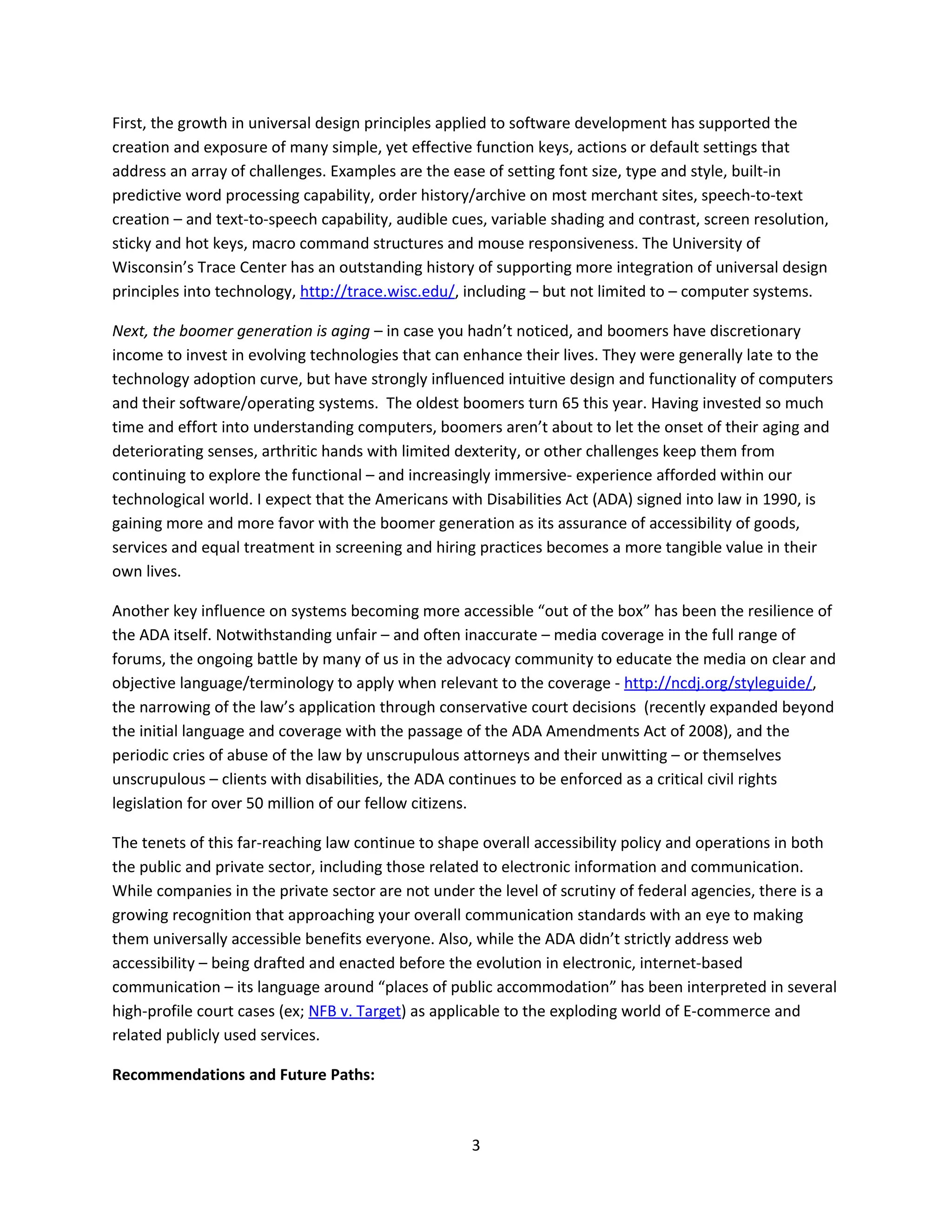 First, the growth in universal design principles applied to software development has supported the
creation and exposure of many simple, yet effective function keys, actions or default settings that
address an array of challenges. Examples are the ease of setting font size, type and style, built-in
predictive word processing capability, order history/archive on most merchant sites, speech-to-text
creation – and text-to-speech capability, audible cues, variable shading and contrast, screen resolution,
sticky and hot keys, macro command structures and mouse responsiveness. The University of
Wisconsin’s Trace Center has an outstanding history of supporting more integration of universal design
principles into technology, http://trace.wisc.edu/, including – but not limited to – computer systems.

Next, the boomer generation is aging – in case you hadn’t noticed, and boomers have discretionary
income to invest in evolving technologies that can enhance their lives. They were generally late to the
technology adoption curve, but have strongly influenced intuitive design and functionality of computers
and their software/operating systems. The oldest boomers turn 65 this year. Having invested so much
time and effort into understanding computers, boomers aren’t about to let the onset of their aging and
deteriorating senses, arthritic hands with limited dexterity, or other challenges keep them from
continuing to explore the functional – and increasingly immersive- experience afforded within our
technological world. I expect that the Americans with Disabilities Act (ADA) signed into law in 1990, is
gaining more and more favor with the boomer generation as its assurance of accessibility of goods,
services and equal treatment in screening and hiring practices becomes a more tangible value in their
own lives.

Another key influence on systems becoming more accessible “out of the box” has been the resilience of
the ADA itself. Notwithstanding unfair – and often inaccurate – media coverage in the full range of
forums, the ongoing battle by many of us in the advocacy community to educate the media on clear and
objective language/terminology to apply when relevant to the coverage - http://ncdj.org/styleguide/,
the narrowing of the law’s application through conservative court decisions (recently expanded beyond
the initial language and coverage with the passage of the ADA Amendments Act of 2008), and the
periodic cries of abuse of the law by unscrupulous attorneys and their unwitting – or themselves
unscrupulous – clients with disabilities, the ADA continues to be enforced as a critical civil rights
legislation for over 50 million of our fellow citizens.

The tenets of this far-reaching law continue to shape overall accessibility policy and operations in both
the public and private sector, including those related to electronic information and communication.
While companies in the private sector are not under the level of scrutiny of federal agencies, there is a
growing recognition that approaching your overall communication standards with an eye to making
them universally accessible benefits everyone. Also, while the ADA didn’t strictly address web
accessibility – being drafted and enacted before the evolution in electronic, internet-based
communication – its language around “places of public accommodation” has been interpreted in several
high-profile court cases (ex; NFB v. Target) as applicable to the exploding world of E-commerce and
related publicly used services.

Recommendations and Future Paths:



                                                    3
 