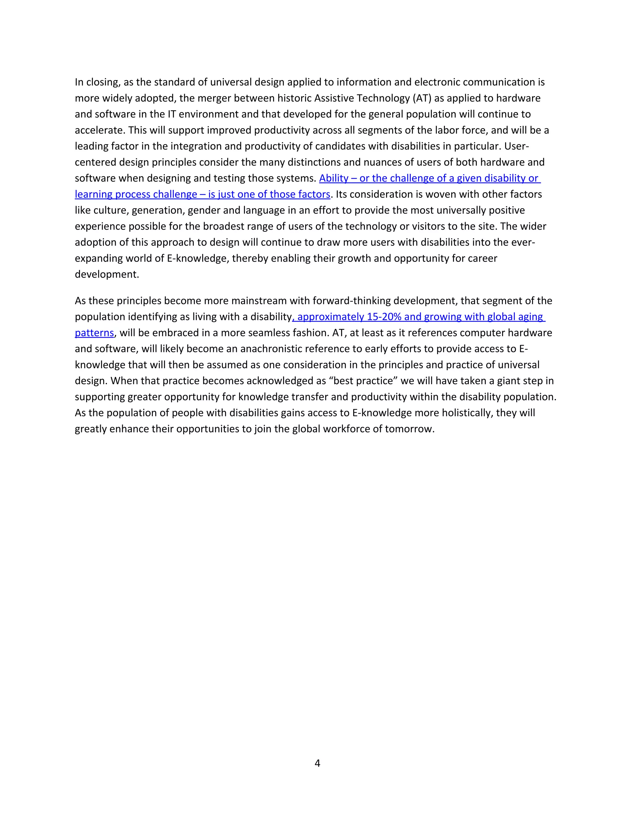 In closing, as the standard of universal design applied to information and electronic communication is
more widely adopted, the merger between historic Assistive Technology (AT) as applied to hardware
and software in the IT environment and that developed for the general population will continue to
accelerate. This will support improved productivity across all segments of the labor force, and will be a
leading factor in the integration and productivity of candidates with disabilities in particular. User-
centered design principles consider the many distinctions and nuances of users of both hardware and
software when designing and testing those systems. Ability – or the challenge of a given disability or
learning process challenge – is just one of those factors. Its consideration is woven with other factors
like culture, generation, gender and language in an effort to provide the most universally positive
experience possible for the broadest range of users of the technology or visitors to the site. The wider
adoption of this approach to design will continue to draw more users with disabilities into the ever-
expanding world of E-knowledge, thereby enabling their growth and opportunity for career
development.

As these principles become more mainstream with forward-thinking development, that segment of the
population identifying as living with a disability, approximately 15-20% and growing with global aging
patterns, will be embraced in a more seamless fashion. AT, at least as it references computer hardware
and software, will likely become an anachronistic reference to early efforts to provide access to E-
knowledge that will then be assumed as one consideration in the principles and practice of universal
design. When that practice becomes acknowledged as “best practice” we will have taken a giant step in
supporting greater opportunity for knowledge transfer and productivity within the disability population.
As the population of people with disabilities gains access to E-knowledge more holistically, they will
greatly enhance their opportunities to join the global workforce of tomorrow.




                                                     4
 