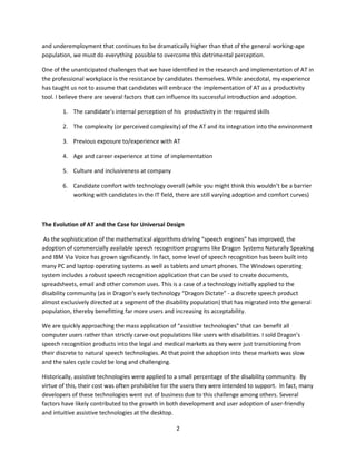 and underemployment that continues to be dramatically higher than that of the general working-age
population, we must do everything possible to overcome this detrimental perception.

One of the unanticipated challenges that we have identified in the research and implementation of AT in
the professional workplace is the resistance by candidates themselves. While anecdotal, my experience
has taught us not to assume that candidates will embrace the implementation of AT as a productivity
tool. I believe there are several factors that can influence its successful introduction and adoption.

        1. The candidate’s internal perception of his productivity in the required skills

        2. The complexity (or perceived complexity) of the AT and its integration into the environment

        3. Previous exposure to/experience with AT

        4. Age and career experience at time of implementation

        5. Culture and inclusiveness at company

        6. Candidate comfort with technology overall (while you might think this wouldn’t be a barrier
           working with candidates in the IT field, there are still varying adoption and comfort curves)



The Evolution of AT and the Case for Universal Design

 As the sophistication of the mathematical algorithms driving “speech engines” has improved, the
adoption of commercially available speech recognition programs like Dragon Systems Naturally Speaking
and IBM Via Voice has grown significantly. In fact, some level of speech recognition has been built into
many PC and laptop operating systems as well as tablets and smart phones. The Windows operating
system includes a robust speech recognition application that can be used to create documents,
spreadsheets, email and other common uses. This is a case of a technology initially applied to the
disability community (as in Dragon’s early technology “Dragon Dictate” - a discrete speech product
almost exclusively directed at a segment of the disability population) that has migrated into the general
population, thereby benefitting far more users and increasing its acceptability.

We are quickly approaching the mass application of “assistive technologies” that can benefit all
computer users rather than strictly carve-out populations like users with disabilities. I sold Dragon’s
speech recognition products into the legal and medical markets as they were just transitioning from
their discrete to natural speech technologies. At that point the adoption into these markets was slow
and the sales cycle could be long and challenging.

Historically, assistive technologies were applied to a small percentage of the disability community. By
virtue of this, their cost was often prohibitive for the users they were intended to support. In fact, many
developers of these technologies went out of business due to this challenge among others. Several
factors have likely contributed to the growth in both development and user adoption of user-friendly
and intuitive assistive technologies at the desktop.

                                                     2
 