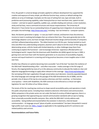First, the growth in universal design principles applied to software development has supported the
creation and exposure of many simple, yet effective function keys, actions or default settings that
address an array of challenges. Examples are the ease of setting font size, type and style, built-in
predictive word processing capability, order history/archive on most merchant sites, speech-to-text
creation – and text-to-speech capability, audible cues, variable shading and contrast, screen resolution,
sticky and hot keys, macro command structures and mouse responsiveness. The University of
Wisconsin’s Trace Center has an outstanding history of supporting more integration of universal design
principles into technology, http://trace.wisc.edu/, including – but not limited to – computer systems.

Next, the boomer generation is aging – in case you hadn’t noticed, and boomers have discretionary
income to invest in evolving technologies that can enhance their lives. They were generally late to the
technology adoption curve, but have strongly influenced intuitive design and functionality of computers
and their software/operating systems. The oldest boomers turn 65 this year. Having invested so much
time and effort into understanding computers, boomers aren’t about to let the onset of their aging and
deteriorating senses, arthritic hands with limited dexterity, or other challenges keep them from
continuing to explore the functional – and increasingly immersive- experience afforded within our
technological world. I expect that the Americans with Disabilities Act (ADA) signed into law in 1990, is
gaining more and more favor with the boomer generation as its assurance of accessibility of goods,
services and equal treatment in screening and hiring practices becomes a more tangible value in their
own lives.

Another key influence on systems becoming more accessible “out of the box” has been the resilience of
the ADA itself. Notwithstanding unfair – and often inaccurate – media coverage in the full range of
forums, the ongoing battle by many of us in the advocacy community to educate the media on clear and
objective language/terminology to apply when relevant to the coverage - http://ncdj.org/styleguide/,
the narrowing of the law’s application through conservative court decisions (recently expanded beyond
the initial language and coverage with the passage of the ADA Amendments Act of 2008), and the
periodic cries of abuse of the law by unscrupulous attorneys and their unwitting – or themselves
unscrupulous – clients with disabilities, the ADA continues to be enforced as a critical civil rights
legislation for over 50 million of our fellow citizens.

The tenets of this far-reaching law continue to shape overall accessibility policy and operations in both
the public and private sector, including those related to electronic information and communication.
While companies in the private sector are not under the level of scrutiny of federal agencies, there is a
growing recognition that approaching your overall communication standards with an eye to making
them universally accessible benefits everyone. Also, while the ADA didn’t strictly address web
accessibility – being drafted and enacted before the evolution in electronic, internet-based
communication – its language around “places of public accommodation” has been interpreted in several
high-profile court cases (ex; NFB v. Target) as applicable to the exploding world of E-commerce and
related publicly used services.

Recommendations and Future Paths:



                                                    3
 