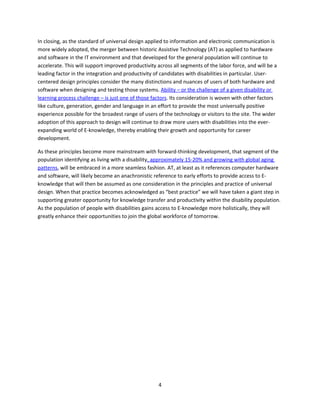 In closing, as the standard of universal design applied to information and electronic communication is
more widely adopted, the merger between historic Assistive Technology (AT) as applied to hardware
and software in the IT environment and that developed for the general population will continue to
accelerate. This will support improved productivity across all segments of the labor force, and will be a
leading factor in the integration and productivity of candidates with disabilities in particular. User-
centered design principles consider the many distinctions and nuances of users of both hardware and
software when designing and testing those systems. Ability – or the challenge of a given disability or
learning process challenge – is just one of those factors. Its consideration is woven with other factors
like culture, generation, gender and language in an effort to provide the most universally positive
experience possible for the broadest range of users of the technology or visitors to the site. The wider
adoption of this approach to design will continue to draw more users with disabilities into the ever-
expanding world of E-knowledge, thereby enabling their growth and opportunity for career
development.

As these principles become more mainstream with forward-thinking development, that segment of the
population identifying as living with a disability, approximately 15-20% and growing with global aging
patterns, will be embraced in a more seamless fashion. AT, at least as it references computer hardware
and software, will likely become an anachronistic reference to early efforts to provide access to E-
knowledge that will then be assumed as one consideration in the principles and practice of universal
design. When that practice becomes acknowledged as “best practice” we will have taken a giant step in
supporting greater opportunity for knowledge transfer and productivity within the disability population.
As the population of people with disabilities gains access to E-knowledge more holistically, they will
greatly enhance their opportunities to join the global workforce of tomorrow.




                                                     4
 