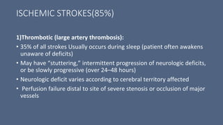 ISCHEMIC STROKES(85%)
1)Thrombotic (large artery thrombosis):
• 35% of all strokes Usually occurs during sleep (patient often awakens
unaware of deficits)
• May have “stuttering,” intermittent progression of neurologic deficits,
or be slowly progressive (over 24–48 hours)
• Neurologic deficit varies according to cerebral territory affected
• Perfusion failure distal to site of severe stenosis or occlusion of major
vessels
 
