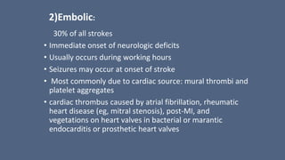 2)Embolic:
30% of all strokes
• Immediate onset of neurologic deficits
• Usually occurs during working hours
• Seizures may occur at onset of stroke
• Most commonly due to cardiac source: mural thrombi and
platelet aggregates
• cardiac thrombus caused by atrial fibrillation, rheumatic
heart disease (eg, mitral stenosis), post-MI, and
vegetations on heart valves in bacterial or marantic
endocarditis or prosthetic heart valves
 