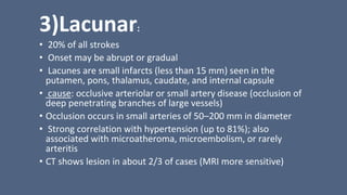 3)Lacunar:
• 20% of all strokes
• Onset may be abrupt or gradual
• Lacunes are small infarcts (less than 15 mm) seen in the
putamen, pons, thalamus, caudate, and internal capsule
• cause: occlusive arteriolar or small artery disease (occlusion of
deep penetrating branches of large vessels)
• Occlusion occurs in small arteries of 50–200 mm in diameter
• Strong correlation with hypertension (up to 81%); also
associated with microatheroma, microembolism, or rarely
arteritis
• CT shows lesion in about 2/3 of cases (MRI more sensitive)
 