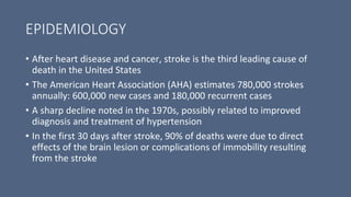 EPIDEMIOLOGY
• After heart disease and cancer, stroke is the third leading cause of
death in the United States
• The American Heart Association (AHA) estimates 780,000 strokes
annually: 600,000 new cases and 180,000 recurrent cases
• A sharp decline noted in the 1970s, possibly related to improved
diagnosis and treatment of hypertension
• In the first 30 days after stroke, 90% of deaths were due to direct
effects of the brain lesion or complications of immobility resulting
from the stroke
 