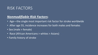RISK FACTORS
Nonmodifiable Risk Factors:
• Age—the single most important risk factor for stroke worldwide
• After age 55, incidence increases for both males and females
• Sex (male > female)
• Race (African Americans > whites > Asians)
• Family history of stroke
 