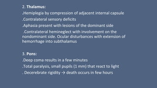 2. Thalamus:
.Hemiplegia by compression of adjacent internal capsule
.Contralateral sensory deficits
.Aphasia present with lesions of the dominant side
.Contralateral hemineglect with involvement on the
nondominant side. Ocular disturbances with extension of
hemorrhage into subthalamus
3. Pons:
.Deep coma results in a few minutes
.Total paralysis, small pupils (1 mm) that react to light
. Decerebrate rigidity → death occurs in few hours
 