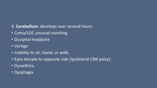 4. Cerebellum: develops over several hours.
• Coma/LOC unusual vomiting
• Occipital headache
• Vertigo
• Inability to sit, stand, or walk,
• Eyes deviate to opposite side (ipsilateral CN6 palsy);
• Dysarthria,
• Dysphagia
 