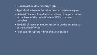 • II. Subarachnoid Hemorrhage (SAH)
• Typically due to a ruptured saccular arterial aneurysm
• Arterial dilations found at bifurcations of larger arteries
at the base of the brain (Circle of Willis or major
branches
• 90–95% of saccular aneurysms occur on the anterior part
of the Circle of Willis
• Peak age for rupture = fifth and sixth decade
 
