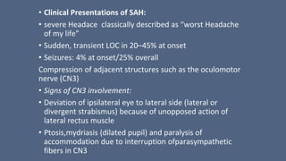 • Clinical Presentations of SAH:
• severe Headace classically described as “worst Headache
of my life”
• Sudden, transient LOC in 20–45% at onset
• Seizures: 4% at onset/25% overall
Compression of adjacent structures such as the oculomotor
nerve (CN3)
• Signs of CN3 involvement:
• Deviation of ipsilateral eye to lateral side (lateral or
divergent strabismus) because of unopposed action of
lateral rectus muscle
• Ptosis,mydriasis (dilated pupil) and paralysis of
accommodation due to interruption ofparasympathetic
fibers in CN3
 