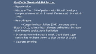 Modifiable (Treatable) Risk Factors:
• Hypertension
• History of TIA: ~ 5% of patients with TIA will develop a
completed stroke within 1 month if untreated; 14% within
1 year
• Heart disease:
– Congestive heart failure (CHF) , coronary artery
disease (CAD), Valvular heart disease, arrhythmias increase
risk of embolic stroke, Atrial fibrillation
• Diabetes: two fold increase in risk. Good blood sugar
control has not been shown to alter the risk of stroke
• Cigarette smoking
 