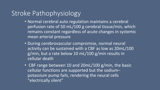Stroke Pathophysiology
• Normal cerebral auto regulation maintains a cerebral
perfusion rate of 50 mL/100 g cerebral tissue/min, which
remains constant regardless of acute changes in systemic
mean arterial pressure
• During cerebrovascular compromise, normal neural
activity can be sustained with a CBF as low as 20mL/100
g/min, but a rate below 10 mL/100 g/min results in
cellular death
• CBF range between 10 and 20mL/100 g/min, the basic
cellular functions are supported but the sodium–
potassium pump fails, rendering the neural cells
“electrically silent”
 