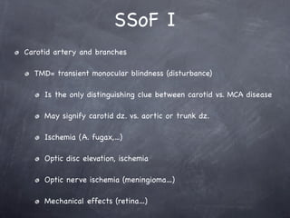 SSoF I
Carotid artery and branches

  TMD= transient monocular blindness (disturbance)

     Is the only distinguishing clue between carotid vs. MCA disease

     May signify carotid dz. vs. aortic or trunk dz.

     Ischemia (A. fugax,...)

     Optic disc elevation, ischemia

     Optic nerve ischemia (meningioma…)

     Mechanical effects (retina…)
 