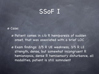 SSoF I

Case:

  Patient comes in c/o R hemiparesis of sudden
  onset, that was associated with a brief LOC

  Exam ﬁndings: 2/5 R UE weakness, 3/5 R LE
  strength, dense, but somewhat incongruent R
  hemianopsia, dense R hemisensory disturbance, all
  modalities, patient is still somnolent
 