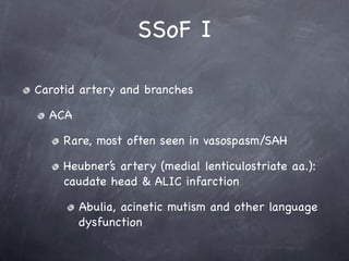 SSoF I

Carotid artery and branches

  ACA

    Rare, most often seen in vasospasm/SAH

    Heubner’s artery (medial lenticulostriate aa.):
    caudate head & ALIC infarction

        Abulia, acinetic mutism and other language
        dysfunction
 