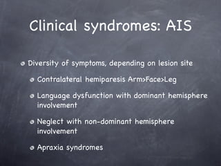Clinical syndromes: AIS

Diversity of symptoms, depending on lesion site

  Contralateral hemiparesis Arm>Face>Leg

  Language dysfunction with dominant hemisphere
  involvement

  Neglect with non-dominant hemisphere
  involvement

  Apraxia syndromes
 