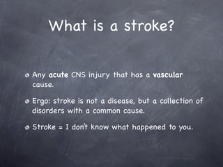 What is a stroke?

Any acute CNS injury that has a vascular
cause.

Ergo: stroke is not a disease, but a collection of
disorders with a common cause.

Stroke = I don’t know what happened to you.
 