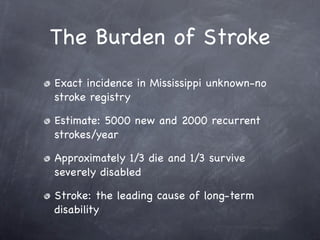 The Burden of Stroke
Exact incidence in Mississippi unknown-no
stroke registry

Estimate: 5000 new and 2000 recurrent
strokes/year

Approximately 1/3 die and 1/3 survive
severely disabled

Stroke: the leading cause of long-term
disability
 