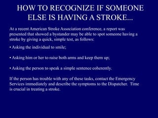 HOW TO RECOGNIZE IF SOMEONE
ELSE IS HAVING A STROKE...
At a recent American Stroke Association conference, a report was
presented that showed a bystander may be able to spot someone having a
stroke by giving a quick, simple test, as follows:
• Asking the individual to smile;
• Asking him or her to raise both arms and keep them up;
• Asking the person to speak a simple sentence coherently.
If the person has trouble with any of these tasks, contact the Emergency
Services immediately and describe the symptoms to the Dispatcher. Time
is crucial in treating a stroke.
 