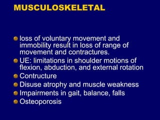 MUSCULOSKELETAL
loss of voluntary movement and
immobility result in loss of range of
movement and contractures.
UE: limitations in shoulder motions of
flexion, abduction, and external rotation
Contructure
Disuse atrophy and muscle weakness
Impairments in gait, balance, falls
Osteoporosis
 