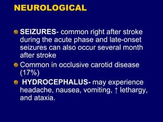 NEUROLOGICAL
SEIZURES- common right after stroke
during the acute phase and late-onset
seizures can also occur several month
after stroke
Common in occlusive carotid disease
(17%)
HYDROCEPHALUS- may experience
headache, nausea, vomiting, ↑ lethargy,
and ataxia.
 