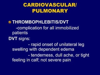 CARDIOVASCULAR/
PULMONARY
THROMBOPHLEBITIS/DVT
-complication for all immobilized
patients
DVT signs:
- rapid onset of unilateral leg
swelling with dependent edema
- tenderness, dull ache, or tight
feeling in calf; not severe pain
 