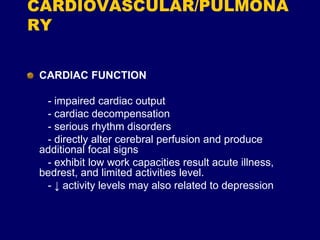 CARDIOVASCULAR/PULMONA
RY
CARDIAC FUNCTION
- impaired cardiac output
- cardiac decompensation
- serious rhythm disorders
- directly alter cerebral perfusion and produce
additional focal signs
- exhibit low work capacities result acute illness,
bedrest, and limited activities level.
- ↓ activity levels may also related to depression
 