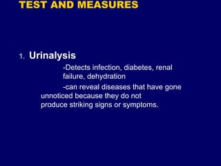 TEST AND MEASURES
1. Urinalysis
-Detects infection, diabetes, renal
failure, dehydration
-can reveal diseases that have gone
unnoticed because they do not
produce striking signs or symptoms.
 