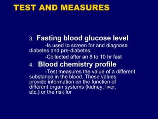 TEST AND MEASURES
3. Fasting blood glucose level
-Is used to screen for and diagnose
diabetes and pre-diabetes.
-Collected after an 8 to 10 hr fast
4. Blood chemistry profile
-Test measures the value of a different
substance in the blood. These values
provide information on the function of
different organ systems (kidney, liver,
etc.) or the risk for
 