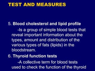 TEST AND MEASURES
5. Blood cholesterol and lipid profile
-Is a group of simple blood tests that
reveal important information about the
types, amount and distribution of the
various types of fats (lipids) in the
bloodstream.
6. Thyroid function tests
-A collective term for blood tests
used to check the function of the thyroid
 